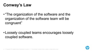 Conway’s Law
• “The organization of the software and the
organization of the software team will be
congruent”
• Loosely coupled teams encourages loosely
coupled software.

14

© Copyright 2013 Hewlett-Packard Development Company, L.P. The information contained herein is subject to change without notice.

 