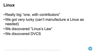 Linux
• Really big “one, with contributors”
• We got very lucky (can’t manufacture a Linus as
needed)
• We discovered “Linus’s Law”
• We discovered DVCS

15

© Copyright 2013 Hewlett-Packard Development Company, L.P. The information contained herein is subject to change without notice.

 
