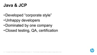 Java & JCP
• Developed “corporate style”
• Unhappy developers
• Dominated by one company
• Closed testing, QA, certification

16

© Copyright 2013 Hewlett-Packard Development Company, L.P. The information contained herein is subject to change without notice.

 