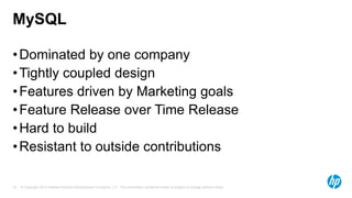 MySQL
• Dominated by one company
• Tightly coupled design
• Features driven by Marketing goals
• Feature Release over Time Release
• Hard to build
• Resistant to outside contributions
18

© Copyright 2013 Hewlett-Packard Development Company, L.P. The information contained herein is subject to change without notice.

 