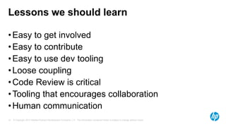 Lessons we should learn
• Easy to get involved
• Easy to contribute
• Easy to use dev tooling
• Loose coupling
• Code Review is critical
• Tooling that encourages collaboration
• Human communication
19

© Copyright 2013 Hewlett-Packard Development Company, L.P. The information contained herein is subject to change without notice.

 