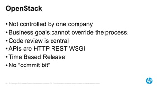 OpenStack
• Not controlled by one company
• Business goals cannot override the process
• Code review is central
• APIs are HTTP REST WSGI
• Time Based Release
• No “commit bit”
20

© Copyright 2013 Hewlett-Packard Development Company, L.P. The information contained herein is subject to change without notice.

 
