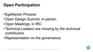 Open Participation
• Egalitarian Process
• Open Design Summit, in person
• Open Meetings, in IRC
• Technical Leaders are chosing by the technical
contributors
• Representation on the governance

24

© Copyright 2013 Hewlett-Packard Development Company, L.P. The information contained herein is subject to change without notice.

 