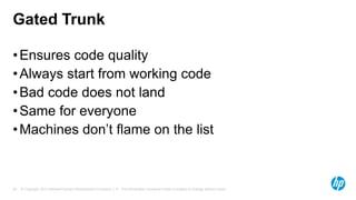 Gated Trunk
• Ensures code quality
• Always start from working code
• Bad code does not land
• Same for everyone
• Machines don’t flame on the list

25

© Copyright 2013 Hewlett-Packard Development Company, L.P. The information contained herein is subject to change without notice.

 