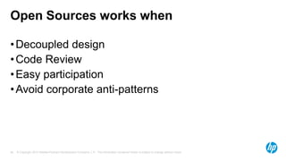 Open Sources works when
• Decoupled design
• Code Review
• Easy participation
• Avoid corporate anti-patterns

26

© Copyright 2013 Hewlett-Packard Development Company, L.P. The information contained herein is subject to change without notice.

 