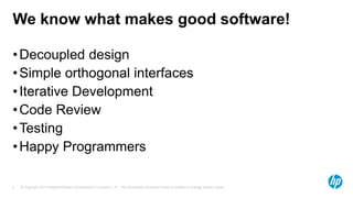 We know what makes good software!
• Decoupled design
• Simple orthogonal interfaces
• Iterative Development
• Code Review
• Testing
• Happy Programmers
5

© Copyright 2013 Hewlett-Packard Development Company, L.P. The information contained herein is subject to change without notice.

 