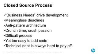 Closed Source Process
• “Business Needs” drive development
• Meaningless deadlines
• Anti-pattern architecture
• Crunch time, crush passion
• Difficult process
• Yet too easy to add code
• Technical debt is always hard to pay off
6

© Copyright 2013 Hewlett-Packard Development Company, L.P. The information contained herein is subject to change without notice.

 