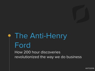 #ATO2016
The Anti-Henry
Ford
How 200 hour discoveries
revolutionized the way we do business
 