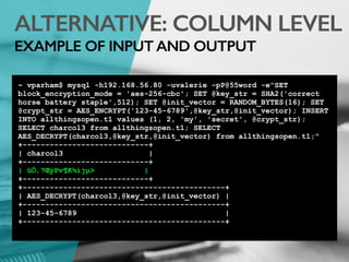 ALTERNATIVE: COLUMN LEVEL
EXAMPLE OF INPUT AND OUTPUT
~ vparham$ mysql -h192.168.56.80 -uvalerie -pP@55word -e"SET
block_encryption_mode = 'aes-256-cbc'; SET @key_str = SHA2('correct
horse battery staple',512); SET @init_vector = RANDOM_BYTES(16); SET
@crypt_str = AES_ENCRYPT('123-45-6789',@key_str,@init_vector); INSERT
INTO allthingsopen.t1 values (1, 2, 'my', 'secret', @crypt_str);
SELECT charcol3 from allthingsopen.t1; SELECT
AES_DECRYPT(charcol3,@key_str,@init_vector) from allthingsopen.t1;"
+----------------------------+
| charcol3 |
+----------------------------+
| ûÕ‚?ŒÿPv¶K¾ìjµ> |
+----------------------------+
+---------------------------------------------+
| AES_DECRYPT(charcol3,@key_str,@init_vector) |
+---------------------------------------------+
| 123-45-6789 |
+---------------------------------------------+
 