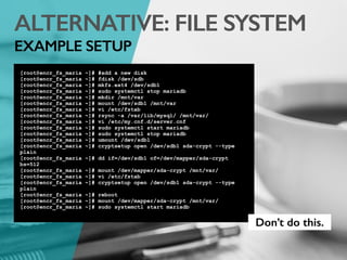 ALTERNATIVE: FILE SYSTEM
EXAMPLE SETUP
[root@encr_fs_maria ~]# #add a new disk
[root@encr_fs_maria ~]# fdisk /dev/sdb
[root@encr_fs_maria ~]# mkfs.ext4 /dev/sdb1
[root@encr_fs_maria ~]# sudo systemctl stop mariadb
[root@encr_fs_maria ~]# mkdir /mnt/var
[root@encr_fs_maria ~]# mount /dev/sdb1 /mnt/var
[root@encr_fs_maria ~]# vi /etc/fstab
[root@encr_fs_maria ~]# rsync -a /var/lib/mysql/ /mnt/var/
[root@encr_fs_maria ~]# vi /etc/my.cnf.d/server.cnf
[root@encr_fs_maria ~]# sudo systemctl start mariadb
[root@encr_fs_maria ~]# sudo systemctl stop mariadb
[root@encr_fs_maria ~]# umount /dev/sdb1
[root@encr_fs_maria ~]# cryptsetup open /dev/sdb1 sda-crypt --type
plain
[root@encr_fs_maria ~]# dd if=/dev/sdb1 of=/dev/mapper/sda-crypt
bs=512
[root@encr_fs_maria ~]# mount /dev/mapper/sda-crypt /mnt/var/
[root@encr_fs_maria ~]# vi /etc/fstab
[root@encr_fs_maria ~]# cryptsetup open /dev/sdb1 sda-crypt --type
plain
[root@encr_fs_maria ~]# reboot
[root@encr_fs_maria ~]# mount /dev/mapper/sda-crypt /mnt/var/
[root@encr_fs_maria ~]# sudo systemctl start mariadb
Don’t do this.
 