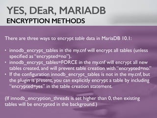 YES, DEaR, MARIADB
ENCRYPTION METHODS
There are three ways to encrypt table data in MariaDB 10.1:
• innodb_encrypt_tables in the my.cnf will encrypt all tables (unless
speciﬁed as “encrypted=no”).
• innodb_encrypt_tables=FORCE in the my.cnf will encrypt all new
tables created, and will prevent table creation with “encrypted=no.”
• If the conﬁguration innodb_encrypt_tables is not in the my.cnf, but
the plugin is present, you can explicitly encrypt a table by including
“encrypted=yes” in the table creation statement.
(If innodb_encryption_threads is set higher than 0, then existing
tables will be encrypted in the background.)
 
