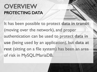OVERVIEW
PROTECTING DATA
It has been possible to protect data in transit
(moving over the network), and proper
authentication can be used to protect data in
use (being used by an application), but data at
rest (sitting on a ﬁle system) has been an area
of risk in MySQL/MariaDB.
 