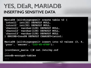 YES, DEaR, MARIADB
INSERTING SENSITIVE DATA
MariaDB [allthingsopen]> create table t2 (
`intcol1` int(32) DEFAULT NULL,
`intcol2` int(32) DEFAULT NULL,
`charcol1` varchar(128) DEFAULT NULL,
`charcol2` varchar(128) DEFAULT NULL,
`charcol3` varchar(128) DEFAULT NULL
) ENGINE=InnoDB DEFAULT CHARSET=latin1;
MariaDB [allthingsopen]> insert into t2 values (3, 4,
'your', 'secret', '123-45-6789');
[root@encr_maria ~]# cat /etc/my.cnf
...
innodb-encrypt-tables
...
 