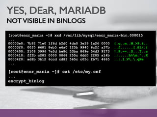 YES, DEaR, MARIADB
NOTVISIBLE IN BINLOGS
[root@encr_maria ~]# xxd /var/lib/mysql/encr_maria-bin.000015
...
00003e0: 7b92 71e0 1f6d b2d0 4da0 3e39 1a26 0000 {.q..m..M.>9.&..
00003f0: 00f0 6681 8eb5 e6a0 125b 9940 6c2f a37b ..f......[.@l/.{
0000400: 2108 3996 7e3d be8d 53ba 869e 54d3 9173 !.9.~=..S...T..s
0000410: ff3b c285 0000 0068 255c 6dd0 2205 a14b .;.....h%m."..K
0000420: ad8b 3b12 6ccd cd83 565c c05c fb71 4665 ..;.l…V..qFe
...
[root@encr_maria ~]# cat /etc/my.cnf
...
encrypt_binlog
 