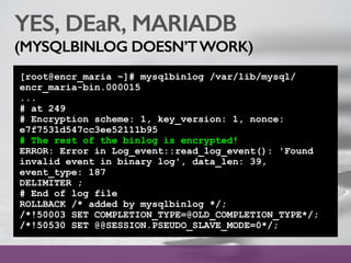 YES, DEaR, MARIADB
(MYSQLBINLOG DOESN’TWORK)
[root@encr_maria ~]# mysqlbinlog /var/lib/mysql/
encr_maria-bin.000015
...
# at 249
# Encryption scheme: 1, key_version: 1, nonce:
e7f7531d547cc3ee52111b95
# The rest of the binlog is encrypted!
ERROR: Error in Log_event::read_log_event(): 'Found
invalid event in binary log', data_len: 39,
event_type: 187
DELIMITER ;
# End of log file
ROLLBACK /* added by mysqlbinlog */;
/*!50003 SET COMPLETION_TYPE=@OLD_COMPLETION_TYPE*/;
/*!50530 SET @@SESSION.PSEUDO_SLAVE_MODE=0*/;
 