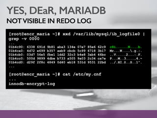 YES, DEaR, MARIADB
NOTVISIBLE IN REDO LOG
[root@encr_maria ~]# xxd /var/lib/mysql/ib_logfile0 |
grep -v 0000
...
01b4c90: 6338 691d 9b81 aba3 134e 07e7 85e6 62c9 c8i......N....b.
01b4ca0: 4d72 e699 b357 aeb9 cbcb 5c99 6718 3b17 Mr...W.....g.;.
01b4cb0: 03d7 56e5 fbe1 1dd2 32c3 b4e8 3ab4 46bc ..V.....2...:.F.
01b4cc0: 500d 9899 4dbe b733 a505 9a03 2c34 ca7e P...M..3....,4.~
01b4cd0: d29f 2f8c 4849 0d40 eb18 531d 9531 22bd ../.HI.@..S..1”.
...
[root@encr_maria ~]# cat /etc/my.cnf
...
innodb-encrypt-log
 