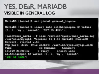 YES, DEaR, MARIADB
VISIBLE IN GENERAL LOG
MariaDB [(none)]> set global general_log=on;
MariaDB [(none)]> insert into allthingsopen.t2 values
(5, 6, 'my', 'secret', '987-65-4321');
[root@encr_maria ~]# less /var/lib/mysql/encr_maria.log
/usr/sbin/mysqld, Version: 10.1.18-MariaDB (MariaDB
Server). started with:
Tcp port: 3306 Unix socket: /var/lib/mysql/mysql.sock
Time Id Command Argument
161019 21:00:42 6 Query insert into
allthingsopen.t2 values (5, 6, 'my', 'secret',
'987-65-4321')
 