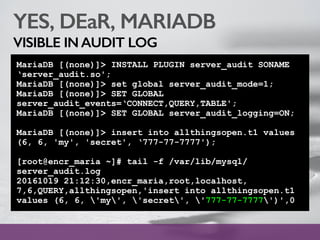 YES, DEaR, MARIADB
VISIBLE IN AUDIT LOG
MariaDB [(none)]> INSTALL PLUGIN server_audit SONAME
‘server_audit.so';
MariaDB [(none)]> set global server_audit_mode=1;
MariaDB [(none)]> SET GLOBAL
server_audit_events=‘CONNECT,QUERY,TABLE';
MariaDB [(none)]> SET GLOBAL server_audit_logging=ON;
MariaDB [(none)]> insert into allthingsopen.t1 values
(6, 6, 'my', 'secret', ‘777-77-7777');
[root@encr_maria ~]# tail -f /var/lib/mysql/
server_audit.log
20161019 21:12:30,encr_maria,root,localhost,
7,6,QUERY,allthingsopen,'insert into allthingsopen.t1
values (6, 6, 'my', 'secret', '777-77-7777')',0
 