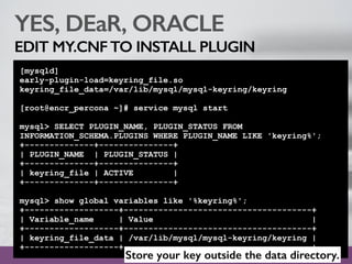 YES, DEaR, ORACLE
EDIT MY.CNFTO INSTALL PLUGIN
[mysqld]
early-plugin-load=keyring_file.so
keyring_file_data=/var/lib/mysql/mysql-keyring/keyring
[root@encr_percona ~]# service mysql start
mysql> SELECT PLUGIN_NAME, PLUGIN_STATUS FROM
INFORMATION_SCHEMA.PLUGINS WHERE PLUGIN_NAME LIKE 'keyring%';
+--------------+---------------+
| PLUGIN_NAME | PLUGIN_STATUS |
+--------------+---------------+
| keyring_file | ACTIVE |
+--------------+---------------+
mysql> show global variables like '%keyring%';
+-------------------+--------------------------------------+
| Variable_name | Value |
+-------------------+--------------------------------------+
| keyring_file_data | /var/lib/mysql/mysql-keyring/keyring |
+-------------------+--------------------------------------+
Store your key outside the data directory.
 