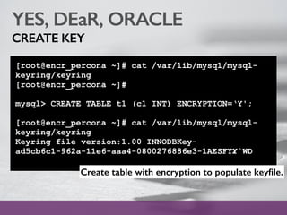 YES, DEaR, ORACLE
CREATE KEY
[root@encr_percona ~]# cat /var/lib/mysql/mysql-
keyring/keyring
[root@encr_percona ~]#
mysql> CREATE TABLE t1 (c1 INT) ENCRYPTION=‘Y';
[root@encr_percona ~]# cat /var/lib/mysql/mysql-
keyring/keyring
Keyring file version:1.00 INNODBKey-
ad5cb6c1-962a-11e6-aaa4-0800276886e3-1AESFYY̷`WD
Create table with encryption to populate keyﬁle.
 