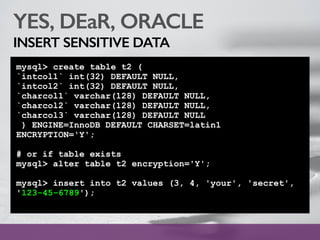 YES, DEaR, ORACLE
INSERT SENSITIVE DATA
mysql> create table t2 (
`intcol1` int(32) DEFAULT NULL,
`intcol2` int(32) DEFAULT NULL,
`charcol1` varchar(128) DEFAULT NULL,
`charcol2` varchar(128) DEFAULT NULL,
`charcol3` varchar(128) DEFAULT NULL
) ENGINE=InnoDB DEFAULT CHARSET=latin1
ENCRYPTION='Y';
# or if table exists
mysql> alter table t2 encryption='Y';
mysql> insert into t2 values (3, 4, 'your', 'secret',
'123-45-6789');
 