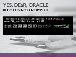 YES, DEaR, ORACLE
REDO LOG NOT ENCRYPTED
[root@encr_percona allthingsopen]# xxd /var/lib/
mysql/ib_logfile0 | grep -v 0000
...
0266af0: 796f 7572 7365 6372 6574 3132 332d 3435 yoursecret123-45
0266b00: 2d36 3738 3937 1c00 0017 2e2f 616c 6c74 -67897...../allt
...
 
