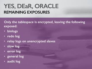 YES, DEaR, ORACLE
REMAINING EXPOSURES
Only the tablespace is encrypted, leaving the following
exposed:
• binlogs
• redo log
• relay logs on unencrypted slaves
• slow log
• error log
• general log
• audit log
 