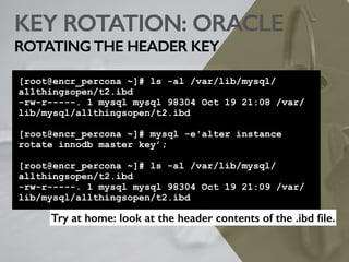 KEY ROTATION: ORACLE
ROTATINGTHE HEADER KEY
[root@encr_percona ~]# ls -al /var/lib/mysql/
allthingsopen/t2.ibd
-rw-r-----. 1 mysql mysql 98304 Oct 19 21:08 /var/
lib/mysql/allthingsopen/t2.ibd
[root@encr_percona ~]# mysql -e'alter instance
rotate innodb master key’;
[root@encr_percona ~]# ls -al /var/lib/mysql/
allthingsopen/t2.ibd
-rw-r-----. 1 mysql mysql 98304 Oct 19 21:09 /var/
lib/mysql/allthingsopen/t2.ibd
Try at home: look at the header contents of the .ibd ﬁle.
 