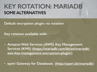KEY ROTATION: MARIADB
SOME ALTERNATIVES
Default encryption plugin: no rotation
Key rotation available with:
• Amazon Web Services (AWS) Key Management
Services (KMS) (https://mariadb.com/kb/en/mariadb/
aws-key-management-encryption-plugin/)
• eperi Gateway for Databases (http://eperi.de/mariadb)
 