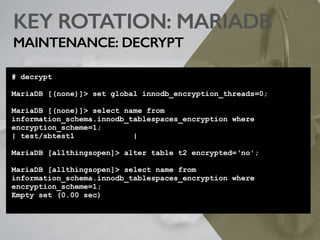KEY ROTATION: MARIADB
MAINTENANCE: DECRYPT
# decrypt
MariaDB [(none)]> set global innodb_encryption_threads=0;
MariaDB [(none)]> select name from
information_schema.innodb_tablespaces_encryption where
encryption_scheme=1;
| test/sbtest1 |
MariaDB [allthingsopen]> alter table t2 encrypted=‘no';
MariaDB [allthingsopen]> select name from
information_schema.innodb_tablespaces_encryption where
encryption_scheme=1;
Empty set (0.00 sec)
 