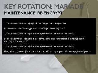 KEY ROTATION: MARIADB
MAINTENANCE: RE-ENCRYPT
[root@centosbase mysql]# mv keys.txt keys.bak
# comment out encryption configs from my.cnf
[root@centosbase ~]# sudo systemctl restart mariadb
# re-encrypt; create new keys.txt and uncomment encryption
configs in my.cnf
[root@centosbase ~]# sudo systemctl restart mariadb
MariaDB [(none)]> alter table allthingsopen.t2 encrypted='yes';
 