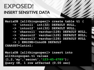 EXPOSED!
INSERT SENSITIVE DATA
MariaDB [allthingsopen]> create table t1 (
-> `intcol1` int(32) DEFAULT NULL,
-> `intcol2` int(32) DEFAULT NULL,
-> `charcol1` varchar(128) DEFAULT NULL,
-> `charcol2` varchar(128) DEFAULT NULL,
-> `charcol3` varchar(128) DEFAULT NULL
-> ) ENGINE=InnoDB DEFAULT
CHARSET=latin1;
MariaDB [allthingsopen]> insert into
allthingsopen.t1 values
(1,2,'my','secret','123-45-6789');
Query OK, 1 row affected (0.00 sec)
 