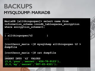 BACKUPS
MYSQLDUMP: MARIADB
MariaDB [allthingsopen]> select name from
information_schema.innodb_tablespaces_encryption
where encryption_scheme=1;
...
| allthingsopen/t2 |
...
[root@encr_maria ~]# mysqldump allthingsopen t2 >
dumpfile
[root@encr_maria ~]# cat dumpfile
...
INSERT INTO `t2` VALUES
(3,4,'your','secret','456-78-9123'),
(5,6,'my','secret','987-65-4321');
 