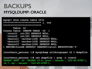 BACKUPS
MYSQLDUMP: ORACLE
mysql> show create table t2G
*************************** 1. row
***************************
Table: t2
Create Table: CREATE TABLE `t2` (
`intcol1` int(32) DEFAULT NULL,
`intcol2` int(32) DEFAULT NULL,
`charcol1` varchar(128) DEFAULT NULL,
`charcol2` varchar(128) DEFAULT NULL,
`charcol3` varchar(128) DEFAULT NULL
) ENGINE=InnoDB DEFAULT CHARSET=latin1 ENCRYPTION='Y'
[root@encr_percona ~]# mysqldump allthingsopen t2 > dumpfile
[root@encr_percona ~]# cat dumpfile | grep -i insert
INSERT INTO `t2` VALUES (3,4,'your','secret','123-45-6789'),
(6,7,'my','secret','123-45-6789');
 