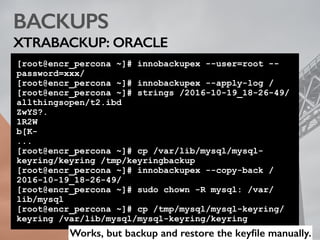 BACKUPS
XTRABACKUP: ORACLE
[root@encr_percona ~]# innobackupex --user=root --
password=xxx/
[root@encr_percona ~]# innobackupex --apply-log /
[root@encr_percona ~]# strings /2016-10-19_18-26-49/
allthingsopen/t2.ibd
ZwYS?.
1R2W
b[K-
...
[root@encr_percona ~]# cp /var/lib/mysql/mysql-
keyring/keyring /tmp/keyringbackup
[root@encr_percona ~]# innobackupex --copy-back /
2016-10-19_18-26-49/
[root@encr_percona ~]# sudo chown -R mysql: /var/
lib/mysql
[root@encr_percona ~]# cp /tmp/mysql/mysql-keyring/
keyring /var/lib/mysql/mysql-keyring/keyring
Works, but backup and restore the keyﬁle manually.
 