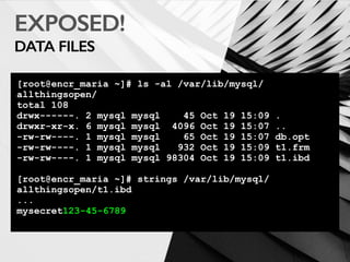 EXPOSED!
DATA FILES
[root@encr_maria ~]# ls -al /var/lib/mysql/
allthingsopen/
total 108
drwx------. 2 mysql mysql 45 Oct 19 15:09 .
drwxr-xr-x. 6 mysql mysql 4096 Oct 19 15:07 ..
-rw-rw----. 1 mysql mysql 65 Oct 19 15:07 db.opt
-rw-rw----. 1 mysql mysql 932 Oct 19 15:09 t1.frm
-rw-rw----. 1 mysql mysql 98304 Oct 19 15:09 t1.ibd
[root@encr_maria ~]# strings /var/lib/mysql/
allthingsopen/t1.ibd
...
mysecret123-45-6789
 