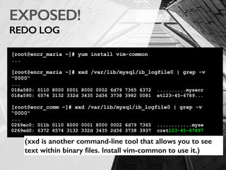 EXPOSED!
REDO LOG
[root@encr_maria ~]# yum install vim-common
...
[root@encr_maria ~]# xxd /var/lib/mysql/ib_logfile0 | grep -v
"0000"
...
018a580: 0110 8000 0001 8000 0002 6d79 7365 6372 ..........mysecr
018a590: 6574 3132 332d 3435 2d36 3738 3982 0081 et123-45-6789...
[root@encr_comm ~]# xxd /var/lib/mysql/ib_logfile0 | grep -v
“0000"
...
0269ec0: 011b 0110 8000 0001 8000 0002 6d79 7365 ............myse
0269ed0: 6372 6574 3132 332d 3435 2d36 3738 3937 cret123-45-67897
(xxd is another command-line tool that allows you to see
text within binary ﬁles. Install vim-common to use it.)
 