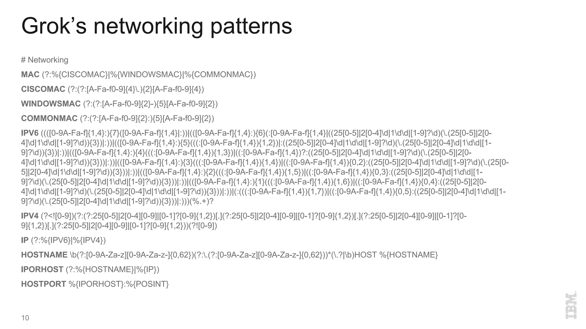 Grok’s networking patterns
# Networking
MAC (?:%{CISCOMAC}|%{WINDOWSMAC}|%{COMMONMAC})
CISCOMAC (?:(?:[A-Fa-f0-9]{4}.){2}[A-Fa-f0-9]{4})
WINDOWSMAC (?:(?:[A-Fa-f0-9]{2}-){5}[A-Fa-f0-9]{2})
COMMONMAC (?:(?:[A-Fa-f0-9]{2}:){5}[A-Fa-f0-9]{2})
IPV6 ((([0-9A-Fa-f]{1,4}:){7}([0-9A-Fa-f]{1,4}|:))|(([0-9A-Fa-f]{1,4}:){6}(:[0-9A-Fa-f]{1,4}|((25[0-5]|2[0-4]d|1dd|[1-9]?d)(.(25[0-5]|2[0-
4]d|1dd|[1-9]?d)){3})|:))|(([0-9A-Fa-f]{1,4}:){5}(((:[0-9A-Fa-f]{1,4}){1,2})|:((25[0-5]|2[0-4]d|1dd|[1-9]?d)(.(25[0-5]|2[0-4]d|1dd|[1-
9]?d)){3})|:))|(([0-9A-Fa-f]{1,4}:){4}(((:[0-9A-Fa-f]{1,4}){1,3})|((:[0-9A-Fa-f]{1,4})?:((25[0-5]|2[0-4]d|1dd|[1-9]?d)(.(25[0-5]|2[0-
4]d|1dd|[1-9]?d)){3}))|:))|(([0-9A-Fa-f]{1,4}:){3}(((:[0-9A-Fa-f]{1,4}){1,4})|((:[0-9A-Fa-f]{1,4}){0,2}:((25[0-5]|2[0-4]d|1dd|[1-9]?d)(.(25[0-
5]|2[0-4]d|1dd|[1-9]?d)){3}))|:))|(([0-9A-Fa-f]{1,4}:){2}(((:[0-9A-Fa-f]{1,4}){1,5})|((:[0-9A-Fa-f]{1,4}){0,3}:((25[0-5]|2[0-4]d|1dd|[1-
9]?d)(.(25[0-5]|2[0-4]d|1dd|[1-9]?d)){3}))|:))|(([0-9A-Fa-f]{1,4}:){1}(((:[0-9A-Fa-f]{1,4}){1,6})|((:[0-9A-Fa-f]{1,4}){0,4}:((25[0-5]|2[0-
4]d|1dd|[1-9]?d)(.(25[0-5]|2[0-4]d|1dd|[1-9]?d)){3}))|:))|(:(((:[0-9A-Fa-f]{1,4}){1,7})|((:[0-9A-Fa-f]{1,4}){0,5}:((25[0-5]|2[0-4]d|1dd|[1-
9]?d)(.(25[0-5]|2[0-4]d|1dd|[1-9]?d)){3}))|:)))(%.+)?
IPV4 (?<![0-9])(?:(?:25[0-5]|2[0-4][0-9]|[0-1]?[0-9]{1,2})[.](?:25[0-5]|2[0-4][0-9]|[0-1]?[0-9]{1,2})[.](?:25[0-5]|2[0-4][0-9]|[0-1]?[0-
9]{1,2})[.](?:25[0-5]|2[0-4][0-9]|[0-1]?[0-9]{1,2}))(?![0-9])
IP (?:%{IPV6}|%{IPV4})
HOSTNAME b(?:[0-9A-Za-z][0-9A-Za-z-]{0,62})(?:.(?:[0-9A-Za-z][0-9A-Za-z-]{0,62}))*(.?|b)HOST %{HOSTNAME}
IPORHOST (?:%{HOSTNAME}|%{IP})
HOSTPORT %{IPORHOST}:%{POSINT}
10
 