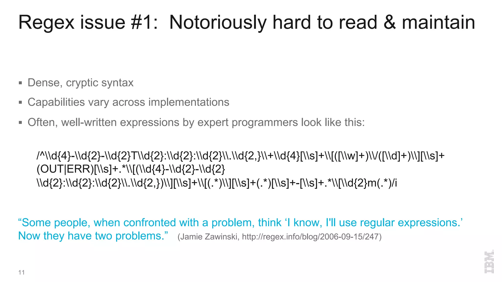 Regex issue #1: Notoriously hard to read & maintain
§ Dense, cryptic syntax
§ Capabilities vary across implementations
§ Often, well-written expressions by expert programmers look like this:
/^d{4}-d{2}-d{2}Td{2}:d{2}:d{2}.d{2,}+d{4}[s]+[([w]+)/([d]+)][s]+
(OUT|ERR)[s]+.*[(d{4}-d{2}-d{2}
d{2}:d{2}:d{2}.d{2,})][s]+[(.*)][s]+(.*)[s]+-[s]+.*[d{2}m(.*)/i
“Some people, when confronted with a problem, think ‘I know, I'll use regular expressions.’
Now they have two problems.” (Jamie Zawinski, http://regex.info/blog/2006-09-15/247)
11
 