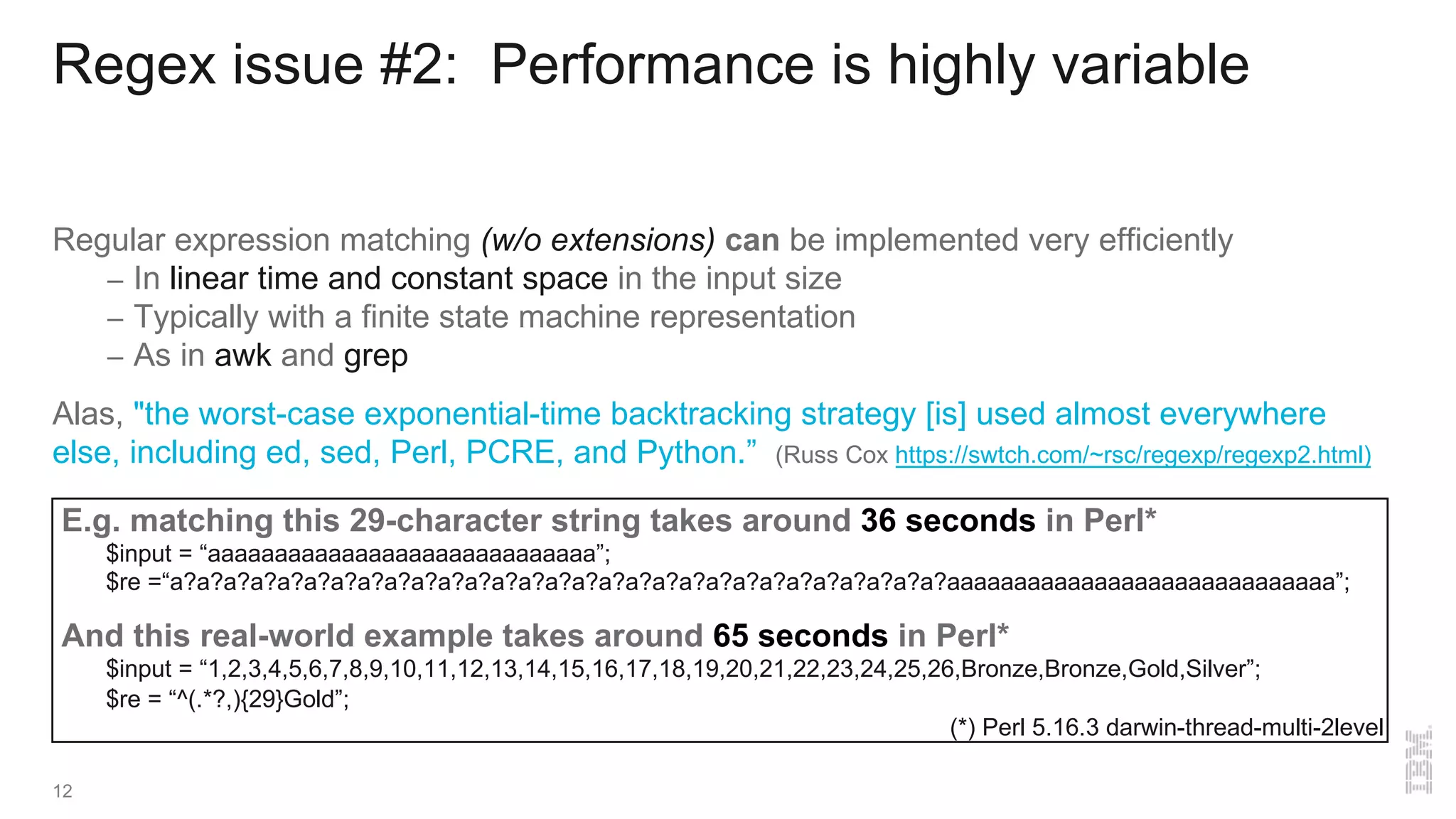 E.g. matching this 29-character string takes around 36 seconds in Perl*
$input = “aaaaaaaaaaaaaaaaaaaaaaaaaaaaa”;
$re =“a?a?a?a?a?a?a?a?a?a?a?a?a?a?a?a?a?a?a?a?a?a?a?a?a?a?a?a?a?aaaaaaaaaaaaaaaaaaaaaaaaaaaaa”;
And this real-world example takes around 65 seconds in Perl*
$input = “1,2,3,4,5,6,7,8,9,10,11,12,13,14,15,16,17,18,19,20,21,22,23,24,25,26,Bronze,Bronze,Gold,Silver”;
$re = “^(.*?,){29}Gold”;
Regex issue #2: Performance is highly variable
Regular expression matching (w/o extensions) can be implemented very efficiently
– In linear time and constant space in the input size
– Typically with a finite state machine representation
– As in awk and grep
Alas, "the worst-case exponential-time backtracking strategy [is] used almost everywhere
else, including ed, sed, Perl, PCRE, and Python.” (Russ Cox https://swtch.com/~rsc/regexp/regexp2.html)
(*) Perl 5.16.3 darwin-thread-multi-2level
12
 