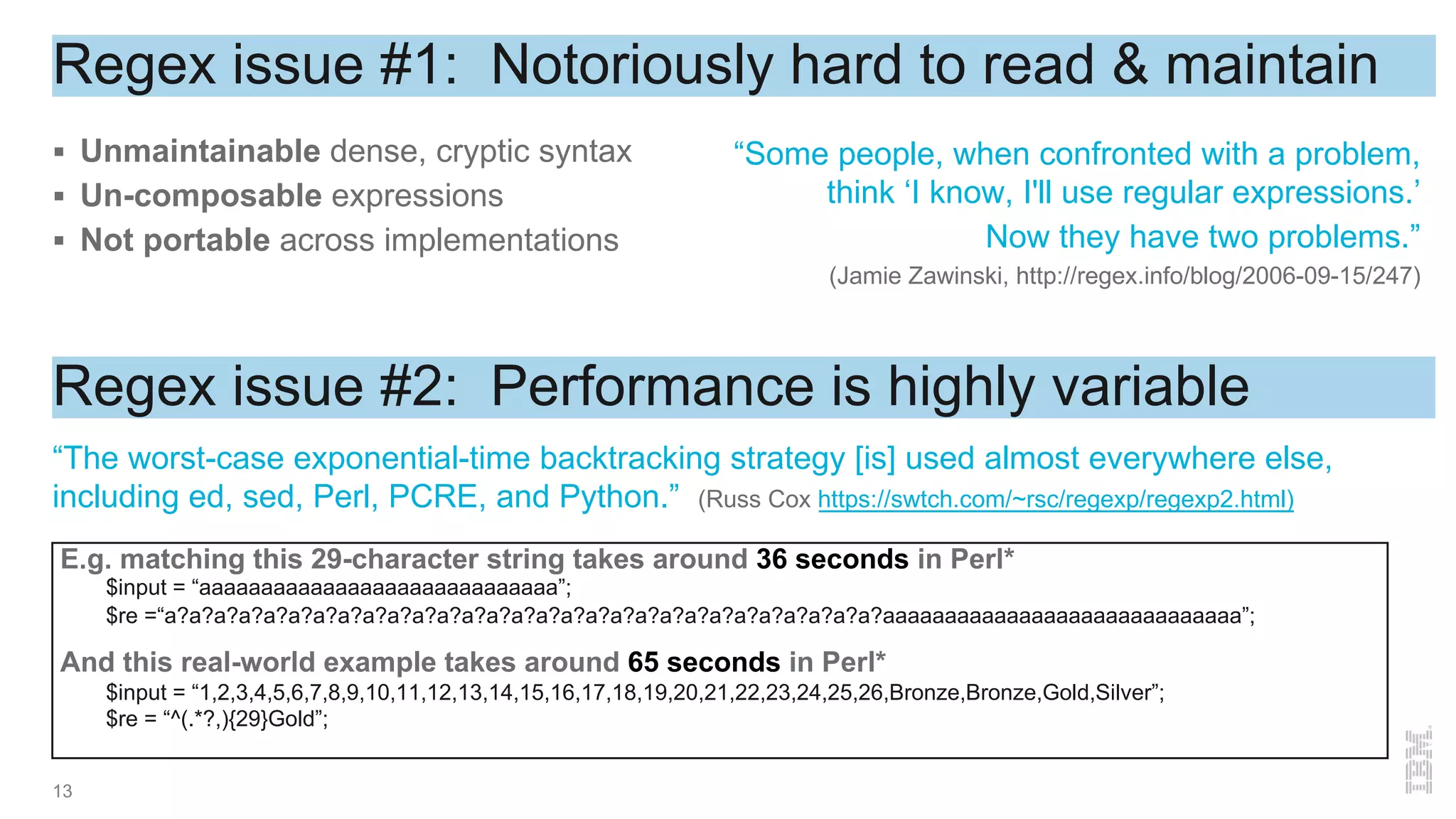 Regex issue #1: Notoriously hard to read & maintain
§ Unmaintainable dense, cryptic syntax
§ Un-composable expressions
§ Not portable across implementations
13
Regex issue #2: Performance is highly variable
“The worst-case exponential-time backtracking strategy [is] used almost everywhere else,
including ed, sed, Perl, PCRE, and Python.” (Russ Cox https://swtch.com/~rsc/regexp/regexp2.html)
E.g. matching this 29-character string takes around 36 seconds in Perl*
$input = “aaaaaaaaaaaaaaaaaaaaaaaaaaaaa”;
$re =“a?a?a?a?a?a?a?a?a?a?a?a?a?a?a?a?a?a?a?a?a?a?a?a?a?a?a?a?a?aaaaaaaaaaaaaaaaaaaaaaaaaaaaa”;
And this real-world example takes around 65 seconds in Perl*
$input = “1,2,3,4,5,6,7,8,9,10,11,12,13,14,15,16,17,18,19,20,21,22,23,24,25,26,Bronze,Bronze,Gold,Silver”;
$re = “^(.*?,){29}Gold”;
“Some people, when confronted with a problem,
think ‘I know, I'll use regular expressions.’
Now they have two problems.”
(Jamie Zawinski, http://regex.info/blog/2006-09-15/247)
 
