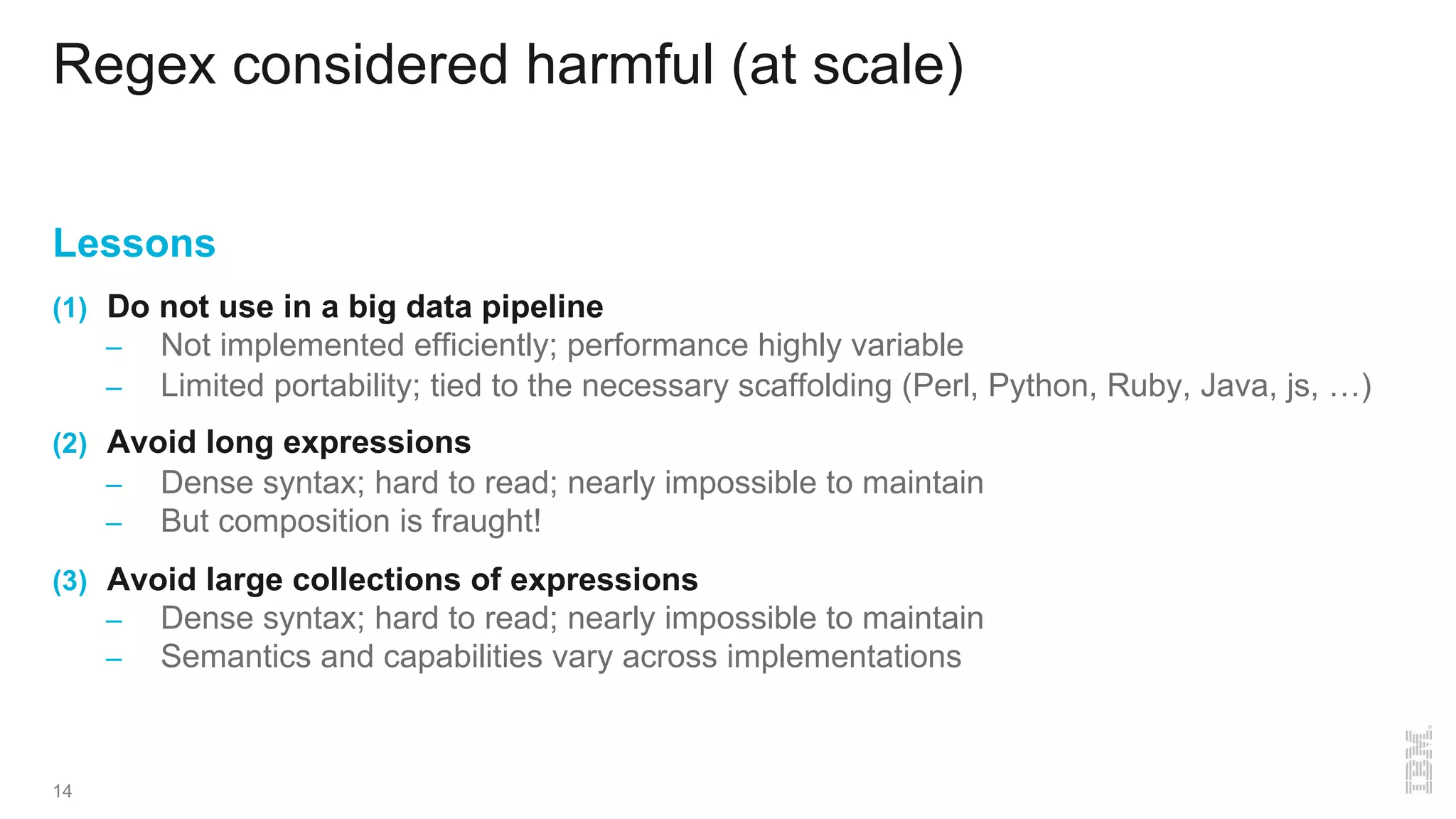 Regex considered harmful (at scale)
Lessons
(1) Do not use in a big data pipeline
– Not implemented efficiently; performance highly variable
– Limited portability; tied to the necessary scaffolding (Perl, Python, Ruby, Java, js, …)
(2) Avoid long expressions
– Dense syntax; hard to read; nearly impossible to maintain
– But composition is fraught!
(3) Avoid large collections of expressions
– Dense syntax; hard to read; nearly impossible to maintain
– Semantics and capabilities vary across implementations
14
 