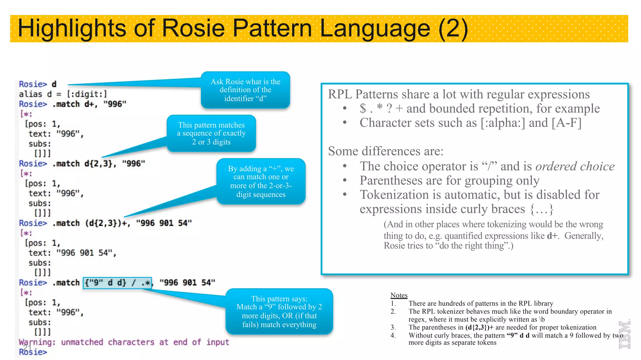 RPL Patterns share a lot with regular expressions
• $ . * ? + and bounded repetition, for example
• Character sets such as [:alpha:] and [A-F]
Some differences are:
• The choice operator is “/” and is ordered choice
• Parentheses are for grouping only
• Tokenization is automatic, but is disabled for
expressions inside curly braces {…}
(And in other places where tokenizing would be the wrong
thing to do, e.g. quantified expressions like d+. Generally,
Rosie tries to “do the right thing”.)
Ask Rosie what is the
definition of the
identifier “d”
Notes
1. There are hundreds of patterns in the RPL library
2. The RPL tokenizer behaves much like the word boundary operator in
regex, where it must be explicitly written as b
3. The parentheses in (d{2,3})+ are needed for proper tokenization
4. Without curly braces, the pattern “9” d d will match a 9 followed by two
more digits as separate tokens
This pattern matches
a sequence of exactly
2 or 3 digits
By adding a “+”, we
can match one or
more of the 2-or-3-
digit sequences
This pattern says:
Match a “9” followed by 2
more digits, OR (if that
fails) match everything
Highlights of Rosie Pattern Language (2)
21
 