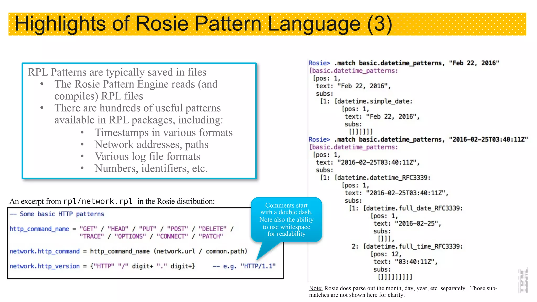 22
RPL Patterns are typically saved in files
• The Rosie Pattern Engine reads (and
compiles) RPL files
• There are hundreds of useful patterns
available in RPL packages, including:
• Timestamps in various formats
• Network addresses, paths
• Various log file formats
• Numbers, identifiers, etc.
An excerpt from rpl/network.rpl in the Rosie distribution: Comments start
with a double dash.
Note also the ability
to use whitespace
for readability
Note: Rosie does parse out the month, day, year, etc. separately. Those sub-
matches are not shown here for clarity.
Highlights of Rosie Pattern Language (3)
 