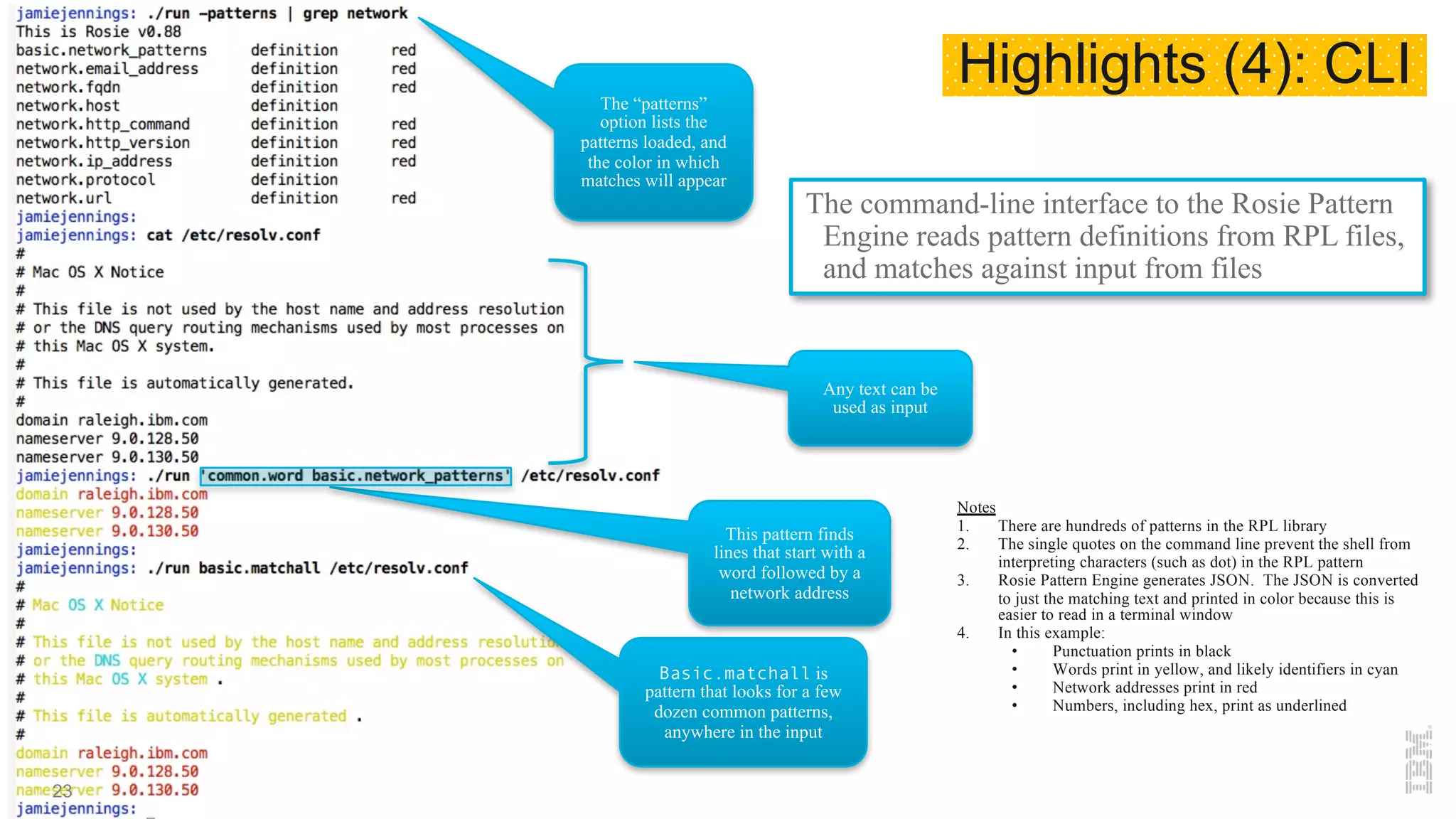 The command-line interface to the Rosie Pattern
Engine reads pattern definitions from RPL files,
and matches against input from files
The “patterns”
option lists the
patterns loaded, and
the color in which
matches will appear
Any text can be
used as input
This pattern finds
lines that start with a
word followed by a
network address
Notes
1. There are hundreds of patterns in the RPL library
2. The single quotes on the command line prevent the shell from
interpreting characters (such as dot) in the RPL pattern
3. Rosie Pattern Engine generates JSON. The JSON is converted
to just the matching text and printed in color because this is
easier to read in a terminal window
4. In this example:
• Punctuation prints in black
• Words print in yellow, and likely identifiers in cyan
• Network addresses print in red
• Numbers, including hex, print as underlined
Basic.matchall is
pattern that looks for a few
dozen common patterns,
anywhere in the input
Highlights (4): CLI
23
 
