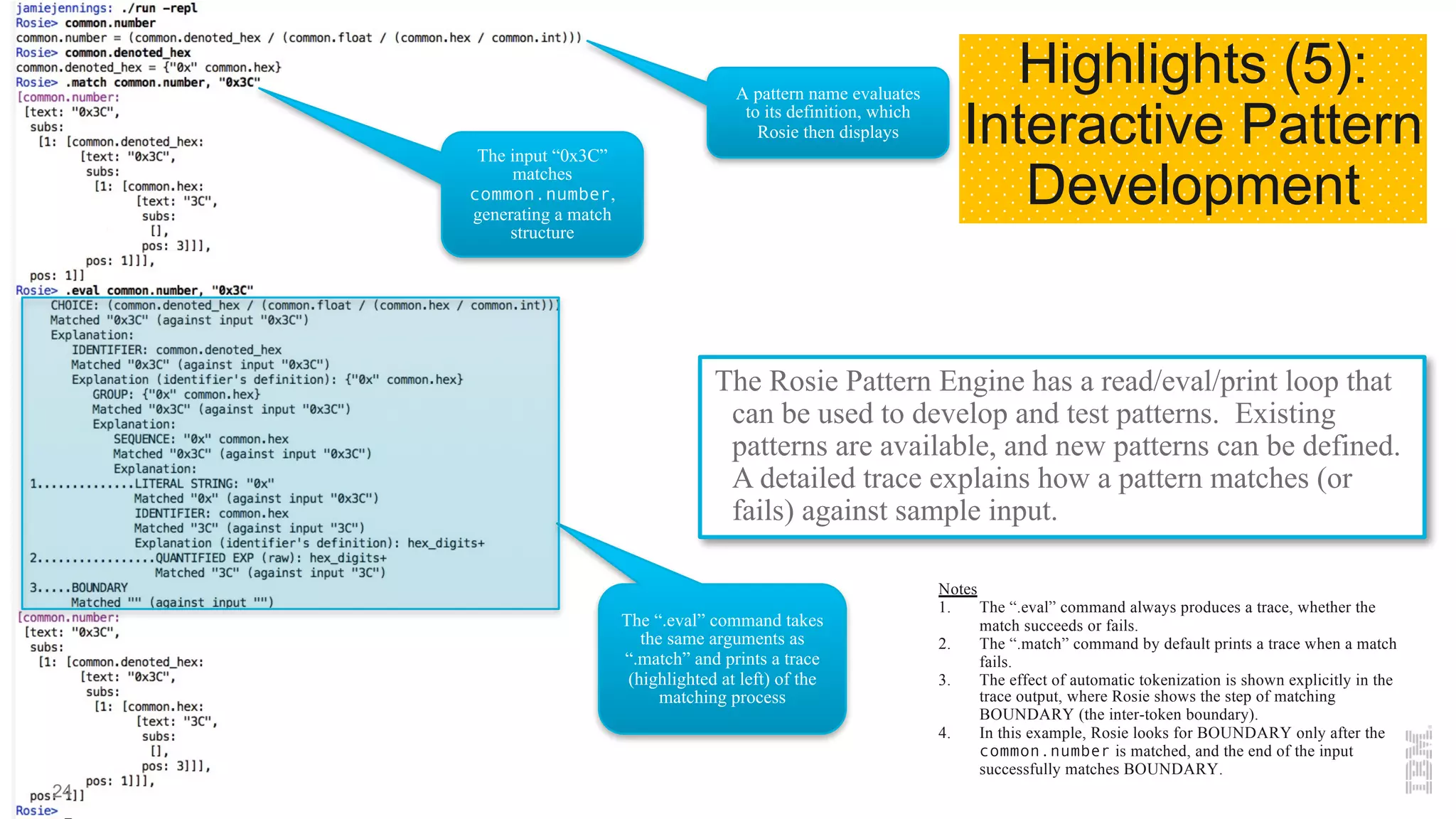 The Rosie Pattern Engine has a read/eval/print loop that
can be used to develop and test patterns. Existing
patterns are available, and new patterns can be defined.
A detailed trace explains how a pattern matches (or
fails) against sample input.
A pattern name evaluates
to its definition, which
Rosie then displays
The input “0x3C”
matches
common.number,
generating a match
structure
Notes
1. The “.eval” command always produces a trace, whether the
match succeeds or fails.
2. The “.match” command by default prints a trace when a match
fails.
3. The effect of automatic tokenization is shown explicitly in the
trace output, where Rosie shows the step of matching
BOUNDARY (the inter-token boundary).
4. In this example, Rosie looks for BOUNDARY only after the
common.number is matched, and the end of the input
successfully matches BOUNDARY.
The “.eval” command takes
the same arguments as
“.match” and prints a trace
(highlighted at left) of the
matching process
Highlights (5):
Interactive Pattern
Development
24
 