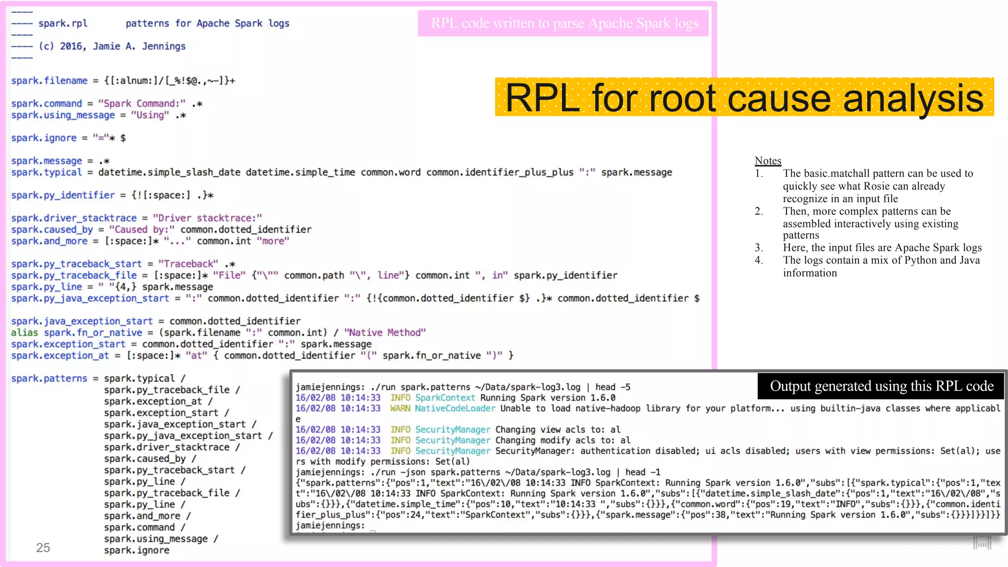 Notes
1. The basic.matchall pattern can be used to
quickly see what Rosie can already
recognize in an input file
2. Then, more complex patterns can be
assembled interactively using existing
patterns
3. Here, the input files are Apache Spark logs
4. The logs contain a mix of Python and Java
information
Output generated using this RPL code
RPL code written to parse Apache Spark logs
RPL for root cause analysis
25
 