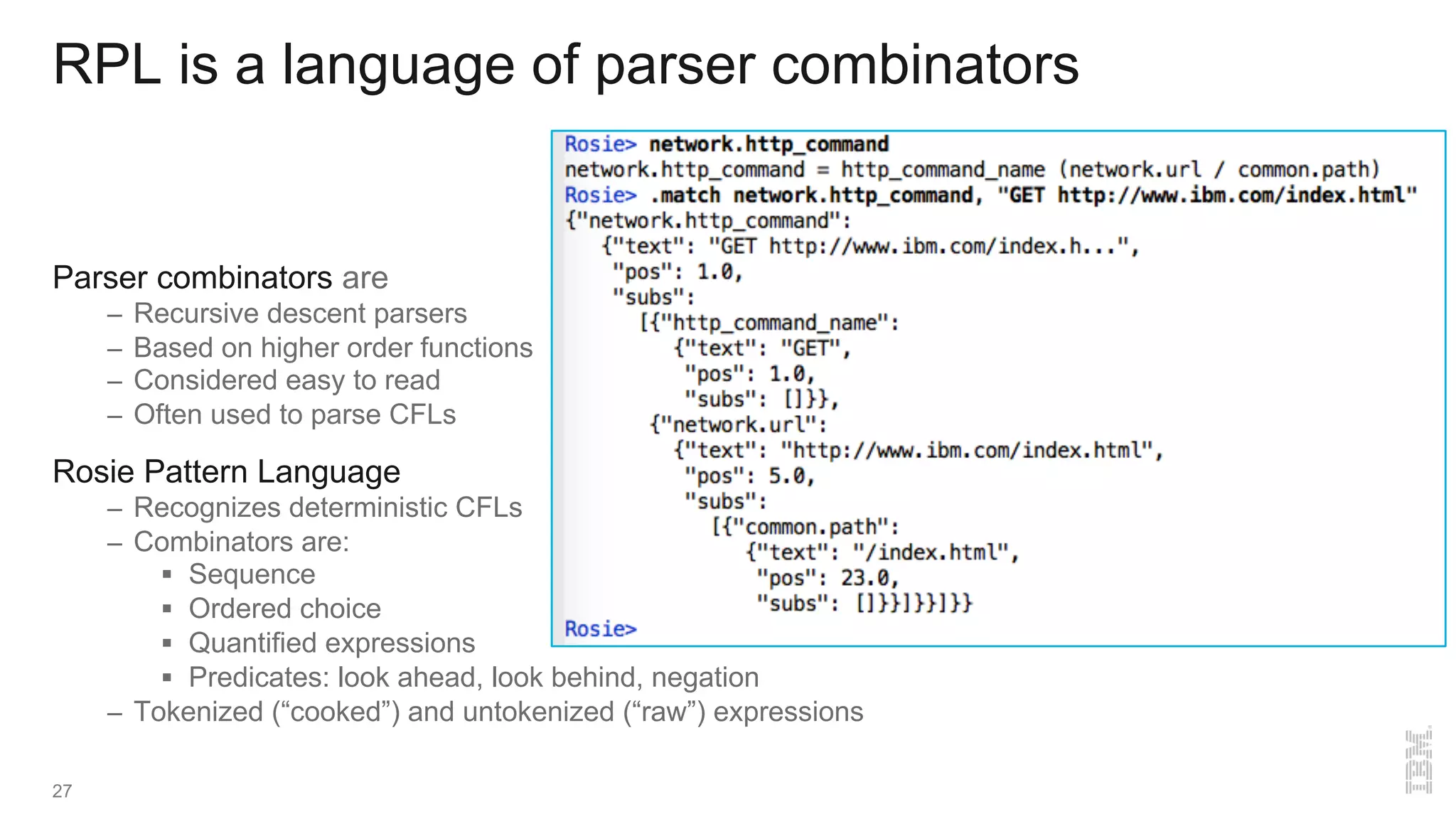 RPL is a language of parser combinators
Parser combinators are
– Recursive descent parsers
– Based on higher order functions
– Considered easy to read
– Often used to parse CFLs
Rosie Pattern Language
– Recognizes deterministic CFLs
– Combinators are:
§ Sequence
§ Ordered choice
§ Quantified expressions
§ Predicates: look ahead, look behind, negation
– Tokenized (“cooked”) and untokenized (“raw”) expressions
27
 