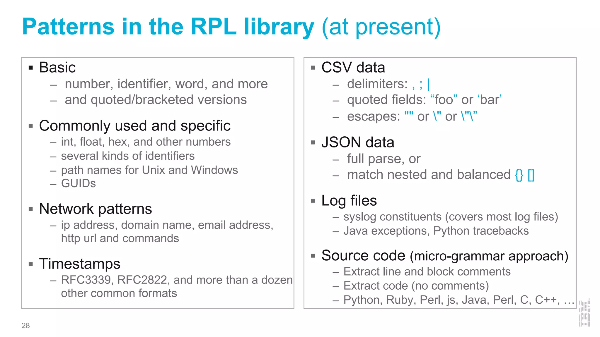 Patterns in the RPL library (at present)
§ Basic
– number, identifier, word, and more
– and quoted/bracketed versions
§ Commonly used and specific
– int, float, hex, and other numbers
– several kinds of identifiers
– path names for Unix and Windows
– GUIDs
§ Network patterns
– ip address, domain name, email address,
http url and commands
§ Timestamps
– RFC3339, RFC2822, and more than a dozen
other common formats
§ CSV data
– delimiters: , ; |
– quoted fields: “foo” or ‘bar’
– escapes: "" or " or "”
§ JSON data
– full parse, or
– match nested and balanced {} []
§ Log files
– syslog constituents (covers most log files)
– Java exceptions, Python tracebacks
§ Source code (micro-grammar approach)
– Extract line and block comments
– Extract code (no comments)
– Python, Ruby, Perl, js, Java, Perl, C, C++, …
28
 