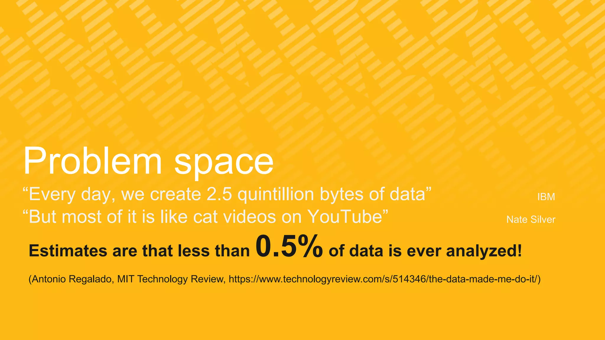 Problem space
“Every day, we create 2.5 quintillion bytes of data” IBM
“But most of it is like cat videos on YouTube” Nate Silver
Estimates are that less than 0.5% of data is ever analyzed!
(Antonio Regalado, MIT Technology Review, https://www.technologyreview.com/s/514346/the-data-made-me-do-it/)
 